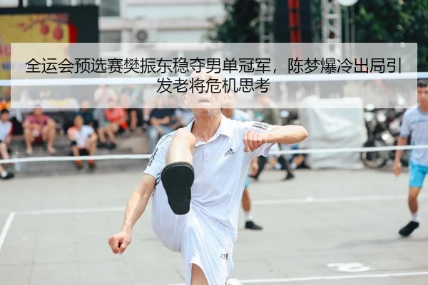 全运会预选赛樊振东稳夺男单冠军，陈梦爆冷出局引发老将危机思考